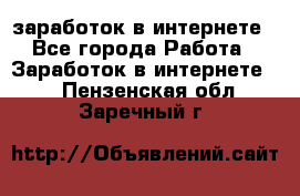  заработок в интернете - Все города Работа » Заработок в интернете   . Пензенская обл.,Заречный г.
